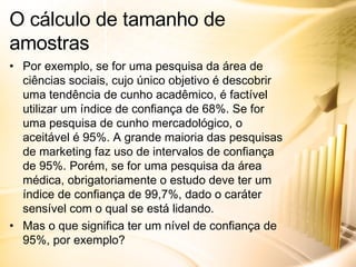 Por exemplo, se for uma pesquisa da área de ciências sociais, cujo único objetivo é descobrir uma tendência de cunho acadêmico, é factível utilizar um índice de confiança de 68%. Se for uma pesquisa de cunho mercadológico, o aceitável é 95%. A grande maioria das pesquisas de marketing faz uso de intervalos de confiança de 95%. Porém, se for uma pesquisa da área médica, obrigatoriamente o estudo deve ter um índice de confiança de 99,7%, dado o caráter sensível com o qual se está lidando. Mas o que significa ter um nível de confiança de 95%, por exemplo? O cálculo de tamanho de amostras 