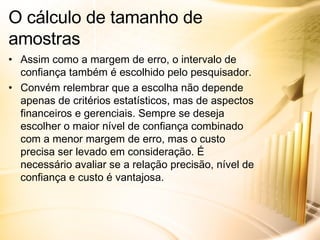 Assim como a margem de erro, o intervalo de confiança também é escolhido pelo pesquisador. Convém relembrar que a escolha não depende apenas de critérios estatísticos, mas de aspectos financeiros e gerenciais. Sempre se deseja escolher o maior nível de confiança combinado com a menor margem de erro, mas o custo precisa ser levado em consideração. É necessário avaliar se a relação precisão, nível de confiança e custo é vantajosa. O cálculo de tamanho de amostras 