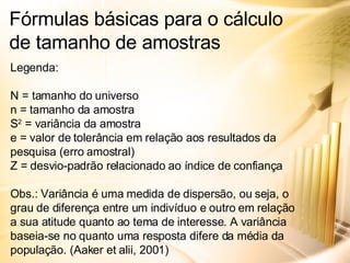 Fórmulas básicas para o cálculo de tamanho de amostras Legenda: N = tamanho do universo n = tamanho da amostra S 2  = variância da amostra e = valor de tolerância em relação aos resultados da pesquisa (erro amostral) Z = desvio-padrão relacionado ao índice de confiança Obs.: Variância é uma medida de dispersão, ou seja, o grau de diferença entre um indivíduo e outro em relação a sua atitude quanto ao tema de interesse. A variância baseia-se no quanto uma resposta difere da média da população. (Aaker et alii, 2001) 