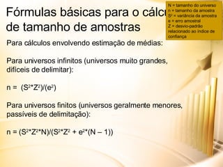 Fórmulas básicas para o cálculo de tamanho de amostras Para cálculos envolvendo estimação de médias: Para universos infinitos (universos muito grandes, difíceis de delimitar): n =  (S 2 *Z 2 )/(e 2 ) Para universos finitos (universos geralmente menores, passíveis de delimitação): n = (S 2 *Z 2 *N)/(S 2 *Z 2  + e 2 *(N – 1)) N = tamanho do universo n = tamanho da amostra S 2  = variância da amostra e = erro amostral Z = desvio-padrão relacionado ao índice de confiança 