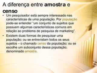 A diferença entre  amostra  e  censo Um pesquisador está sempre interessado nas características de uma população. Por  população  pode-se entender “um conjunto de sujeitos que possuem algumas características comuns em relação ao problema de pesquisa de marketing”. Existem duas formas de pesquisar uma população: ou se entrevistam todos os seus sujeitos – o chamado  censo  da população; ou se escolhe um subconjunto dessa população, denominado  amostra . 