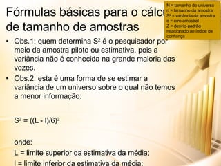 Obs.1: quem determina  S 2  é o pesquisador por meio da amostra piloto ou estimativa, pois a variância não é conhecida na grande maioria das vezes. Obs.2: esta é uma forma de se estimar a variância de um universo sobre o qual não temos a menor informação: S 2  = ((L - l)/6) 2 onde: L = limite superior da estimativa da média; l = limite inferior da estimativa da média; 6 =   Z que dá 99,7% de confiança. Fórmulas básicas para o cálculo de tamanho de amostras N = tamanho do universo n = tamanho da amostra S 2  = variância da amostra e = erro amostral Z = desvio-padrão relacionado ao índice de confiança 