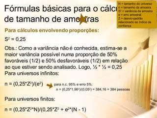 Fórmulas básicas para o cálculo de tamanho de amostras Para cálculos envolvendo proporções: S 2  = 0,25 Obs.: Como a variância não é conhecida, estima-se a maior variância possível numa proporção de 50% favoráveis (1/2) e 50% desfavoráveis (1/2) em relação ao que estiver sendo analisado. Logo, ½ * ½ = 0,25 Para universos infinitos: n = (0,25*Z 2 )/(e 2 )  para n.c. 95% e erro 5%:     n = (0,25*1,96 2 )/(0,05 2 ) = 384,16 = 384 pessoas Para universos finitos: n = (0,25*Z 2 *N)/(0,25*Z 2  + e 2 *(N - 1) N = tamanho do universo n = tamanho da amostra S 2  = variância da amostra e = erro amostral Z = desvio-padrão relacionado ao índice de confiança 