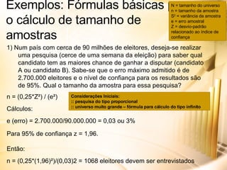 Exemplos: Fórmulas básicas para o cálculo de tamanho de amostras 1) Num país com cerca de 90 milhões de eleitores, deseja-se realizar uma pesquisa (cerce de uma semana da eleição) para saber qual candidato tem as maiores chance de ganhar a disputar (candidato A ou candidato B). Sabe-se que o erro máximo admitido é de 2.700.000 eleitores e o nível de confiança para os resultados são de 95%. Qual o tamanho da amostra para essa pesquisa? n = (0,25*Z²) / (e²) Cálculos: e (erro) = 2.700.000/90.000.000 = 0,03 ou 3% Para 95% de confiança z = 1,96. Então: n = (0,25*(1,96)²)/(0,03)2 = 1068 eleitores devem ser entrevistados N = tamanho do universo n = tamanho da amostra S 2  = variância da amostra e = erro amostral Z = desvio-padrão relacionado ao índice de confiança Considerações Iniciais: :: pesquisa do tipo proporcional :: universo muito grande – fórmula para cálculo do tipo infinito 