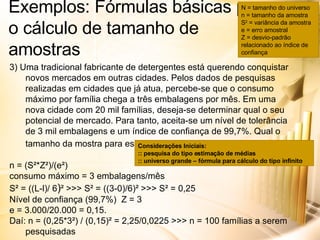 Exemplos: Fórmulas básicas para o cálculo de tamanho de amostras 3) Uma tradicional fabricante de detergentes está querendo conquistar novos mercados em outras cidades. Pelos dados de pesquisas realizadas em cidades que já atua, percebe-se que o consumo máximo por família chega a três embalagens por mês. Em uma nova cidade com 20 mil famílias, deseja-se determinar qual o seu potencial de mercado. Para tanto, aceita-se um nível de tolerância de 3 mil embalagens e um índice de confiança de 99,7%. Qual o tamanho da mostra para essa pesquisa?   n = (S²*Z²)/(e²) consumo máximo = 3 embalagens/mês S² = ((L-l)/ 6 ) ² >>> S² = ((3-0)/6)² >>> S² = 0,25 Nível de confiança (99,7%)  Z = 3 e = 3.000/20.000 = 0,15. Daí: n = (0,25*3²) / (0,15)² = 2,25/0,0225 >>> n = 100 famílias a serem pesquisadas N = tamanho do universo n = tamanho da amostra S 2  = variância da amostra e = erro amostral Z = desvio-padrão relacionado ao índice de confiança Considerações Iniciais: :: pesquisa do tipo estimação de médias :: universo grande – fórmula para cálculo do tipo infinito 
