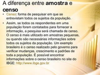 A diferença entre  amostra  e  censo Censo : forma de pesquisar em que se entrevistam todos os sujeitos da população. Assim, se todos os respondentes em uma população forem contatados para fornecer a informação, a pesquisa será chamada de censo. O censo é mais utilizado em amostras pequenas, ou quando são necessárias informações sobre todos os sujeitos da população. Um exemplo brasileiro é o censo realizado pelo governo para verificar mudanças, crescimento e padrões de toda a população. É possível encontrar informações sobre o censo brasileiro no site do IBGE:  http://www.ibge.gov.br 