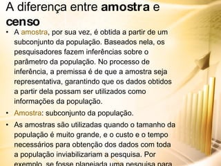 A diferença entre  amostra  e  censo A  amostra , por sua vez, é obtida a partir de um subconjunto da população. Baseados nela, os pesquisadores fazem inferências sobre o parâmetro da população. No processo de inferência, a premissa é de que a amostra seja representativa, garantindo que os dados obtidos a partir dela possam ser utilizados como informações da população. Amostra : subconjunto da população. As amostras são utilizadas quando o tamanho da população é muito grande, e o custo e o tempo necessários para obtenção dos dados com toda a população inviabilizariam a pesquisa. Por exemplo, se fosse planejada uma pesquisa para avaliar a opinião dos consumidores da Nike sobre uma nova campanha, os custos e o prazo necessários para entrevistar toda a população inviabilizariam o projeto. 
