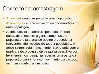 Amostra  é qualquer parte de uma população. Amostragem  é o processo de colher amostras de uma população. A idéia básica de amostragem está em que a coleta de dados em alguns elementos da população e sua análise podem proporcionar relevantes informações de toda a população. A amostragem está intimamente relacionada com a essência do processo de pesquisa descritiva por levantamentos: pesquisar apenas uma parte da população para inferir conhecimento para o todo, ao invés de efetuar um censo. Conceito de amostragem 