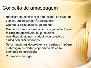 Realizam-se censos das populações ao invés de apenas pesquisá-las (Amostragem): Quando a população for pequena; Quando os dados a respeito da população forem facilmente obteníveis, ou já estejam semidisponíveis num cadastro ou banco de dados computadorizados; Se os requisitos do problema em estudo impõem a obtenção de dados específicos de cada elemento da população; Por imposição legal. Conceito de amostragem 