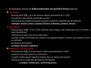  As principais classes de hidrocarbonetos em petróleo bruto incluem:
 Parafinas
◦ fórmula geral: CnH2n+2 (n é um número inteiro, geralmente de 1 a 20)
◦ as moléculas são cadeias ramificadas ou não
◦ em temperatura ambiente podem ser gases ou líquidos, dependendo da molécula
◦ exemplos: metano, etano, propano, butano, isobutano, pentano, hexano
Aromáticos
◦ fórmula geral: C6H5 - Y (Y é uma molécula mais longa e não ramificada que se conecta a
anéis benzênicos)
◦ estruturas em anel, com um ou mais anéis
◦ os anéis contêm seis átomos de carbono, com ligações duplas e simples alternando-se entre
os carbonos
◦ geralmente são líquidos
◦ exemplos: benzeno, naftaleno
Naftenos ou cicloalcanos
◦ fórmula geral: CnH2n (n é um número inteiro, geralmente de 1 a 20)
◦ estruturas em anel, com um ou mais anéis
◦ os anéis contêm apenas ligações simples entre os átomos de carbono
◦ em temperatura ambiente, geralmente são líquidos
 exemplos: ciclohexano, metilciclopentano
 