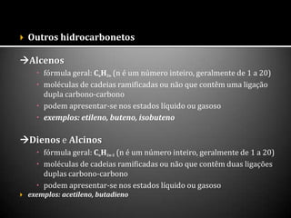  Outros hidrocarbonetos
Alcenos
 fórmula geral: CnH2n (n é um número inteiro, geralmente de 1 a 20)
 moléculas de cadeias ramificadas ou não que contêm uma ligação
dupla carbono-carbono
 podem apresentar-se nos estados líquido ou gasoso
 exemplos: etileno, buteno, isobuteno
Dienos e Alcinos
 fórmula geral: CnH2n-2 (n é um número inteiro, geralmente de 1 a 20)
 moléculas de cadeias ramificadas ou não que contêm duas ligações
duplas carbono-carbono
 podem apresentar-se nos estados líquido ou gasoso
 exemplos: acetileno, butadieno
 