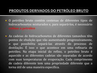  O petróleo bruto contém centenas de diferentes tipos de
hidrocarbonetos misturados e, para separá-los, é necessário
refinar o petróleo
 As cadeias de hidrocarbonetos de diferentes tamanhos têm
pontos de ebulição que vão aumentando progressivamente,
o que possibilita separá-las através do processo de
destilação. É isso o que acontece em uma refinaria de
petróleo. Na etapa inicial do refino, o petróleo bruto é
aquecido e as diferentes cadeias são separadas de acordo
com suas temperaturas de evaporação. Cada comprimento
de cadeia diferente tem uma propriedade diferente que a
torna útil de uma maneira específica.
 