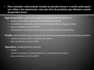  Para entender a diversidade contida no petróleo bruto e o motivo pelo qual o
seu refino é tão importante, veja uma lista de produtos que obtemos a partir
do petróleo bruto:
gás de petróleo: usado para aquecer, cozinhar, fabricar plásticos
 alcanos com cadeias curtas (de 1 a 4 átomos de carbono)
 normalmente conhecidos pelos nomes de metano, etano, propano, butano
 faixa de ebulição: menos de 40°C
 são liquefeitos sob pressão para criar o GLP (gás liquefeito de petróleo)
nafta: intermediário que irá passar por mais processamento para produzir gasolina
 mistura de alcanos de 5 a 9 átomos de carbono
 faixa de ebulição: de 60 a 100°C
gasolina: combustível de motores
 líquido
 mistura de alcanos e cicloalcanos (de 5 a 12 átomos de carbono)
 faixa de ebulição: de 40 a 205°C
 