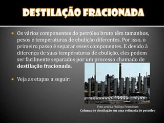  Os vários componentes do petróleo bruto têm tamanhos,
pesos e temperaturas de ebulição diferentes. Por isso, o
primeiro passo é separar esses componentes. E devido à
diferença de suas temperaturas de ebulição, eles podem
ser facilmente separados por um processo chamado de
destilação fracionada.
 Veja as etapas a seguir:
Foto cedida Phillips Petroleum
Colunas de destilação em uma refinaria de petróleo
 