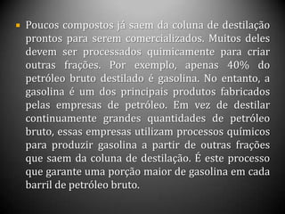  Poucos compostos já saem da coluna de destilação
prontos para serem comercializados. Muitos deles
devem ser processados quimicamente para criar
outras frações. Por exemplo, apenas 40% do
petróleo bruto destilado é gasolina. No entanto, a
gasolina é um dos principais produtos fabricados
pelas empresas de petróleo. Em vez de destilar
continuamente grandes quantidades de petróleo
bruto, essas empresas utilizam processos químicos
para produzir gasolina a partir de outras frações
que saem da coluna de destilação. É este processo
que garante uma porção maior de gasolina em cada
barril de petróleo bruto.
 