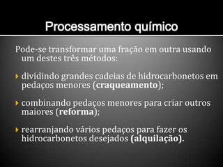 Pode-se transformar uma fração em outra usando
um destes três métodos:
 dividindo grandes cadeias de hidrocarbonetos em
pedaços menores (craqueamento);
 combinando pedaços menores para criar outros
maiores (reforma);
 rearranjando vários pedaços para fazer os
hidrocarbonetos desejados (alquilação).
 
