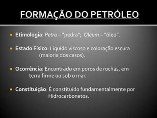  Etimologia: Petra – “pedra”; Oleum – “óleo”.
 Estado Físico: Líquido viscoso e coloração escura
(maioria dos casos).
 Ocorrência: Encontrado em poros de rochas, em
terra firme ou sob o mar.
 Constituição: É constituído fundamentalmente por
Hidrocarbonetos.
 