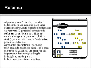 Algumas vezes, é preciso combinar
hidrocarbonetos menores para fazer
outros maiores. Este processo é chamado
de reforma. O principal processo á a
reforma catalítica, que utiliza um
catalisador (platina, mistura platina-
rênio) para transformar nafta de baixo
peso molecular em
compostos aromáticos, usados na
fabricação de produtos químicos e para
misturar na gasolina. Um subproduto
importante dessa reação é o gás
hidrogênio, usado para o
hidrocraqueamento ou vendido.
Um reformador combina cadeias de
hidrocarbonetos
 