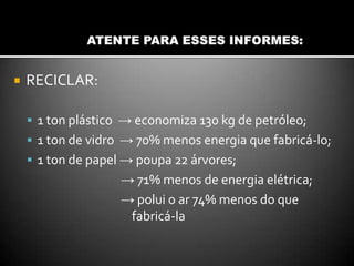  RECICLAR:
 1 ton plástico → economiza 130 kg de petróleo;
 1 ton de vidro → 70% menos energia que fabricá-lo;
 1 ton de papel → poupa 22 árvores;
→ 71% menos de energia elétrica;
→ polui o ar 74% menos do que
fabricá-la
 