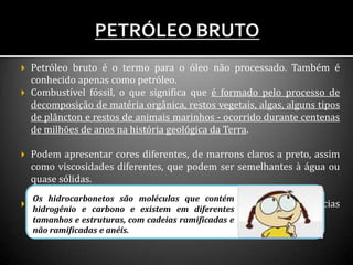  Petróleo bruto é o termo para o óleo não processado. Também é
conhecido apenas como petróleo.
 Combustível fóssil, o que significa que é formado pelo processo de
decomposição de matéria orgânica, restos vegetais, algas, alguns tipos
de plâncton e restos de animais marinhos - ocorrido durante centenas
de milhões de anos na história geológica da Terra.
 Podem apresentar cores diferentes, de marrons claros a preto, assim
como viscosidades diferentes, que podem ser semelhantes à água ou
quase sólidas.
 O petróleo bruto é o ponto de partida para muitas substâncias
diferentes porque contém hidrocarbonetos.
Os hidrocarbonetos são moléculas que contém
hidrogênio e carbono e existem em diferentes
tamanhos e estruturas, com cadeias ramificadas e
não ramificadas e anéis.
 