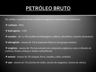 Em média, o petróleo bruto contém os seguintes elementos ou compostos:
 carbono - 84%
 hidrogênio - 14%
 enxofre - de 1 a 3% (sulfeto de hidrogênio, sulfetos, dissulfetos, enxofre elementar)
 nitrogênio - menos de 1% (compostos básicos com grupos amina)
 oxigênio - menos de 1% (encontrado em compostos orgânicos como o dióxido de
carbono, fenóis, cetonas e ácidos carboxílicos)
 metais - menos de 1% (níquel, ferro, vanádio, cobre, arsênio)
 sais - menos de 1% (cloreto de sódio, cloreto de magnésio, cloreto de cálcio)
 