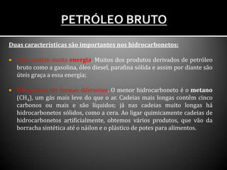 Duas características são importantes nos hidrocarbonetos:
 Eles contêm muita energia. Muitos dos produtos derivados de petróleo
bruto como a gasolina, óleo diesel, parafina sólida e assim por diante são
úteis graça a essa energia;
 Eles podem ter formas diferentes. O menor hidrocarboneto é o metano
(CH4), um gás mais leve do que o ar. Cadeias mais longas contêm cinco
carbonos ou mais e são líquidos; já nas cadeias muito longas há
hidrocarbonetos sólidos, como a cera. Ao ligar quimicamente cadeias de
hidrocarbonetos artificialmente, obtemos vários produtos, que vão da
borracha sintética até o náilon e o plástico de potes para alimentos.
 