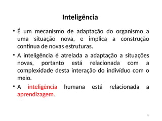Inteligência
• É um mecanismo de adaptação do organismo a
uma situação nova, e implica a construção
contínua de novas estruturas.
• A inteligência é atrelada a adaptação a situações
novas, portanto está relacionada com a
complexidade desta interação do indivíduo com o
meio.
• A inteligência humana está relacionada a
aprendizagem.
12
 