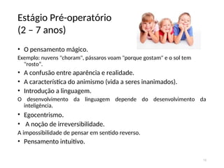 Estágio Pré-operatório
(2 – 7 anos)
• O pensamento mágico.
Exemplo: nuvens "choram", pássaros voam "porque gostam" e o sol tem
"rosto”.
• A confusão entre aparência e realidade.
• A característica do animismo (vida a seres inanimados).
• Introdução a linguagem.
O desenvolvimento da linguagem depende do desenvolvimento da
inteligência.
• Egocentrismo.
• A noção de irreversibilidade.
A impossibilidade de pensar em sentido reverso.
• Pensamento intuitivo.
15
 