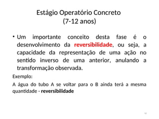 Estágio Operatório Concreto
(7-12 anos)
• Um importante conceito desta fase é o
desenvolvimento da reversibilidade, ou seja, a
capacidade da representação de uma ação no
sentido inverso de uma anterior, anulando a
transformação observada.
Exemplo:
A água do tubo A se voltar para o B ainda terá a mesma
quantidade - reversibilidade
18
 