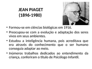 • Formou-se em ciências biológicas em 1916.
• Preocupou-se com a evolução e adaptação dos seres
vivos em seus ambientes.
• Estudou a inteligência humana, pois acreditava que
era através do conhecimento que o ser humano
conseguia adaptar ao meio.
• Inúmeros trabalhos dedicados ao entendimento da
criança, conferiram o título de Psicólogo Infantil.
JEAN PIAGET
(1896-1980)
 