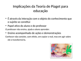 Implicações da Teoria de Piaget para
educação
• É através da interação com o objeto do conhecimento que
o sujeito se constitui
• Papel ativo do aluno e do professor
O professor não ensina, ajuda o aluno aprender.
• Ensino acompanhado de ações e demonstrações
Conhecer não consiste, com efeito, em copiar o real, mas em agir sobre
ele e transformá-lo.
 