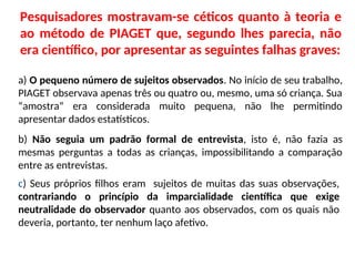 Pesquisadores mostravam-se céticos quanto à teoria e
ao método de PIAGET que, segundo lhes parecia, não
era científico, por apresentar as seguintes falhas graves:
a) O pequeno número de sujeitos observados. No início de seu trabalho,
PIAGET observava apenas três ou quatro ou, mesmo, uma só criança. Sua
“amostra” era considerada muito pequena, não lhe permitindo
apresentar dados estatísticos.
b) Não seguia um padrão formal de entrevista, isto é, não fazia as
mesmas perguntas a todas as crianças, impossibilitando a comparação
entre as entrevistas.
c) Seus próprios filhos eram sujeitos de muitas das suas observações,
contrariando o princípio da imparcialidade científica que exige
neutralidade do observador quanto aos observados, com os quais não
deveria, portanto, ter nenhum laço afetivo.
 