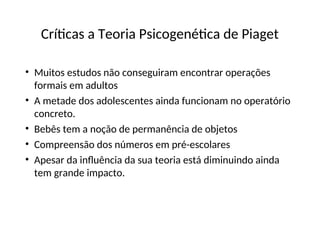 Críticas a Teoria Psicogenética de Piaget
• Muitos estudos não conseguiram encontrar operações
formais em adultos
• A metade dos adolescentes ainda funcionam no operatório
concreto.
• Bebês tem a noção de permanência de objetos
• Compreensão dos números em pré-escolares
• Apesar da influência da sua teoria está diminuindo ainda
tem grande impacto.
 
