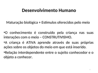 Desenvolvimento Humano
Maturação biológica + Estímulos oferecidos pelo meio
•O conhecimento é construído pela criança nas suas
interações com o meio – CONSTRUTIVISMO.
•A criança é ATIVA aprende através de suas próprias
ações sobre os objetos do meio em que está inserido.
•Relação interdependente entre o sujeito conhecedor e o
objeto a conhecer.
5
 