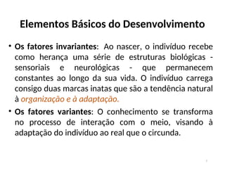 Elementos Básicos do Desenvolvimento
• Os fatores invariantes: Ao nascer, o indivíduo recebe
como herança uma série de estruturas biológicas -
sensoriais e neurológicas - que permanecem
constantes ao longo da sua vida. O indivíduo carrega
consigo duas marcas inatas que são a tendência natural
à organização e à adaptação.
• Os fatores variantes: O conhecimento se transforma
no processo de interação com o meio, visando à
adaptação do indivíduo ao real que o circunda.
7
 