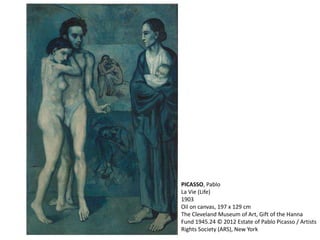 PICASSO, Pablo 
La Vie (Life) 
1903 
Oil on canvas, 197 x 129 cm 
The Cleveland Museum of Art, Gift of the Hanna 
Fund 1945.24 © 2012 Estate of Pablo Picasso / Artists 
Rights Society (ARS), New York 
 