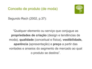 Conceito de produto (de moda)
Segundo Rech (2002, p.37):
“Qualquer elemento ou serviço que conjugue as
propriedades de criação (design e tendências de
moda), qualidade (conceitual e física), vestibilidade,
aparência (apresentação) e preço a partir das
vontades e anseios do segmento de mercado ao qual
o produto se destina”.
 