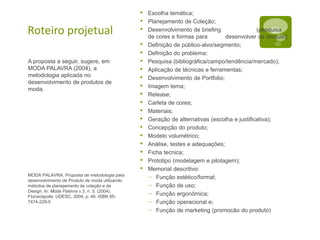 Roteiro projetual
A proposta a seguir, sugere, em
MODA PALAVRA (2004), a
metodologia aplicada no
desenvolvimento de produtos de
moda.
MODA PALAVRA. Proposta de metodologia para
desenvolvimento de Produto de moda utilizando
métodos de planejamento de coleção e de
Design. In: Moda Palavra v.3, n. 3. (2004).
Florianópolis: UDESC, 2004, p. 46. ISBN 85-
7474-229-5
• Escolha temática;
• Planejamento de Coleção;
• Desenvolvimento de briefing (pesquisa
de cores e formas para desenvolver os croquis);
• Definição de público-alvo/segmento;
• Definição do problema;
• Pesquisa (bibliográfica/campo/tendência/mercado);
• Aplicação de técnicas e ferramentas;
• Desenvolvimento de Portfolio;
• Imagem tema;
• Release;
• Carleta de cores;
• Materiais;
• Geração de alternativas (escolha e justificativa);
• Concepção do produto;
• Modelo volumétrico;
• Análise, testes e adequações;
• Ficha tecnica;
• Prototipo (modelagem e pilotagem);
• Memorial descritivo:
– Função estético/formal;
– Função de uso;
– Função ergonômica;
– Função operacional e;
– Função de marketing (promocão do produto)
 