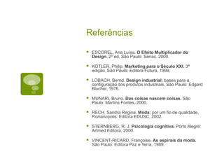 Referências
 ESCOREL, Ana Luísa. O Efeito Multiplicador do
Design. 2º ed. São Paulo: Senac, 2000.
 KOTLER, Philip. Marketing para o Século XXI. 3ª
edição. São Paulo: Editora Futura, 1999.
 LOBACH, Bernd. Design industrial: bases para a
configuração dos produtos industriais. São Paulo: Edgard
Blucher, 1976.
 MUNARI, Bruno. Das coisas nascem coisas. São
Paulo: Martins Fontes, 2000.
 RECH, Sandra Regina. Moda: por um fio de qualidade,
Florianopolis: Editora EDUSC, 2002.
 STERNBERG, R. J. Psicologia cognitiva. Porto Alegre:
Artmed Editora, 2000.
 VINCENT-RICARD, Françoise. As espirais da moda.
São Paulo: Editora Paz e Terra, 1989.
 