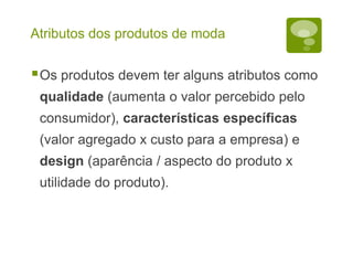 Atributos dos produtos de moda
Os produtos devem ter alguns atributos como
qualidade (aumenta o valor percebido pelo
consumidor), características específicas
(valor agregado x custo para a empresa) e
design (aparência / aspecto do produto x
utilidade do produto).
 