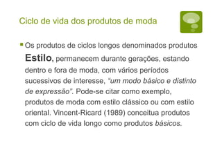Ciclo de vida dos produtos de moda
Os produtos de ciclos longos denominados produtos
Estilo, permanecem durante gerações, estando
dentro e fora de moda, com vários períodos
sucessivos de interesse, “um modo básico e distinto
de expressão”. Pode-se citar como exemplo,
produtos de moda com estilo clássico ou com estilo
oriental. Vincent-Ricard (1989) conceitua produtos
com ciclo de vida longo como produtos básicos.
 