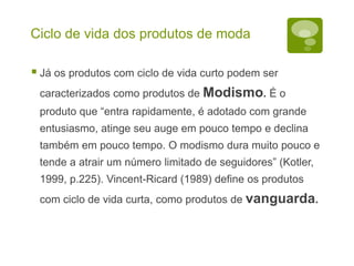 Ciclo de vida dos produtos de moda
 Já os produtos com ciclo de vida curto podem ser
caracterizados como produtos de Modismo. É o
produto que “entra rapidamente, é adotado com grande
entusiasmo, atinge seu auge em pouco tempo e declina
também em pouco tempo. O modismo dura muito pouco e
tende a atrair um número limitado de seguidores” (Kotler,
1999, p.225). Vincent-Ricard (1989) define os produtos
com ciclo de vida curta, como produtos de vanguarda.
 
