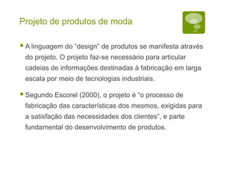 Projeto de produtos de moda
 A linguagem do “design” de produtos se manifesta através
do projeto. O projeto faz-se necessário para articular
cadeias de informações destinadas à fabricação em larga
escala por meio de tecnologias industriais.
 Segundo Escorel (2000), o projeto é “o processo de
fabricação das características dos mesmos, exigidas para
a satisfação das necessidades dos clientes”, e parte
fundamental do desenvolvimento de produtos.
 