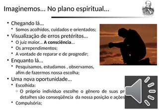 Imaginemos... No plano espiritual...
• Chegando lá...
 Somos acolhidos, cuidados e orientados;
• Visualização de erros pretéritos...
 O juiz maior... A consciência...
 Os arrependimentos;
 A vontade de reparar e de progredir;
• Enquanto lá...
 Pesquisamos, estudamos , observamos,
afim de fazermos nossa escolha;
• Uma nova oportunidade...
 Escolhida:
o O próprio indivíduo escolhe o gênero de suas provações. Os
detalhes são conseqüência da nossa posição e ações;
 Compulsória;
 