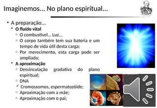 Imaginemos... No plano espiritual...
• A preparação...
 O fluído vital
o O combustível... Luz...
o O corpo também tem sua bateria e um
tempo de vida útil desta carga;
o Por merecimento, esta carga pode ser
ampliada;
 A aproximação
o Desvinculação gradativa do plano
espiritual;
o DNA
 Cromossomos, espermatozóide;
o Aproximação com a mãe;
o Aproximação com o pai;
 