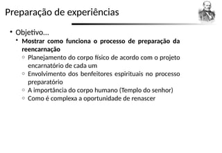 Preparação de experiências
• Objetivo...
 Mostrar como funciona o processo de preparação da
reencarnação
o Planejamento do corpo físico de acordo com o projeto
encarnatório de cada um
o Envolvimento dos benfeitores espirituais no processo
preparatório
o A importância do corpo humano (Templo do senhor)
o Como é complexa a oportunidade de renascer
 