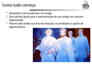 Como tudo começa
 Alexandre é procurado por um amigo
 Que solicita ajuda para a reencarnação de um amigo em comum:
Segismundo
 Mesmo não sendo sua área de atuação, se predispõe a ajudar de
alguma forma
 
