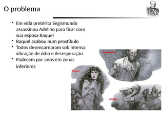 O problema
 Em vida pretérita Segismundo
assassinou Adelino para ficar com
sua esposa Raquel
 Raquel acabou num prostíbulo
 Todos desencarnaram sob intensa
vibração de ódio e desesperação
 Padecem por anos em zonas
inferiores
 