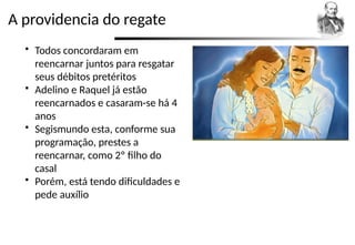 A providencia do regate
 Todos concordaram em
reencarnar juntos para resgatar
seus débitos pretéritos
 Adelino e Raquel já estão
reencarnados e casaram-se há 4
anos
 Segismundo esta, conforme sua
programação, prestes a
reencarnar, como 2º filho do
casal
 Porém, está tendo dificuldades e
pede auxílio
 