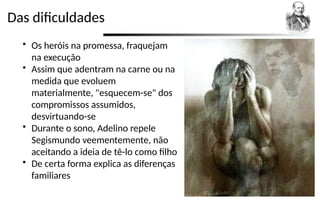 Das dificuldades
 Os heróis na promessa, fraquejam
na execução
 Assim que adentram na carne ou na
medida que evoluem
materialmente, "esquecem-se" dos
compromissos assumidos,
desvirtuando-se
 Durante o sono, Adelino repele
Segismundo veementemente, não
aceitando a ideia de tê-lo como filho
 De certa forma explica as diferenças
familiares
 